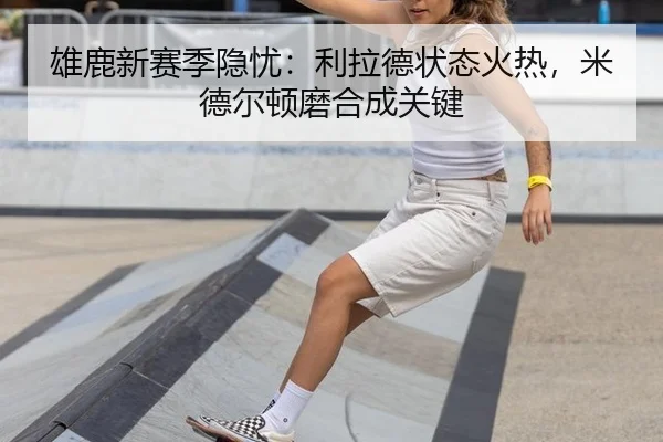 雄鹿新赛季隐忧：利拉德状态火热，米德尔顿磨合成关键