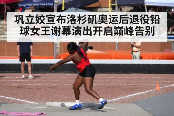 巩立姣宣布洛杉矶奥运后退役铅球女王谢幕演出开启巅峰告别